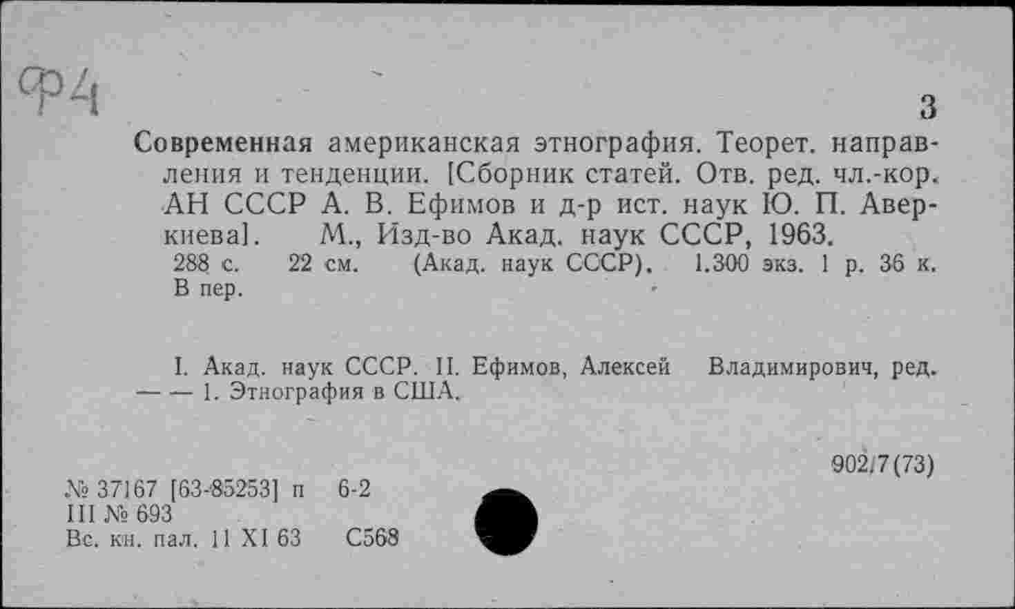 ﻿Современная американская этнография. Теорет. направления и тенденции. [Сборник статей. Отв. ред. чл.-кор. АН СССР А. В. Ефимов и д-р ист. наук Ю. П. Аверкиева]. М., Изд-во Акад, наук СССР, 1963.
288 с. 22 см. (Акад, наук СССР). 1.300 экз. 1 р. 36 к. В пер.
I. Акад, наук СССР. II. Ефимов, Алексей Владимирович, ред. -----1. Этнография в США.
№ 37167 [63-85253] п 6-2
III № 693
Вс. кн. пал. 11 XI 63	С568
902/7(73)